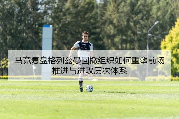 马竞复盘格列兹曼回撤组织如何重塑前场推进与进攻层次体系