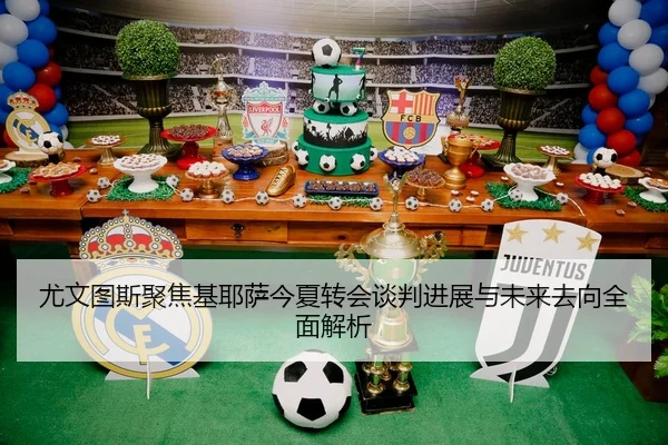 尤文图斯聚焦基耶萨今夏转会谈判进展与未来去向全面解析