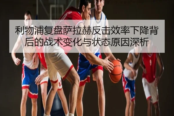 利物浦复盘萨拉赫反击效率下降背后的战术变化与状态原因深析