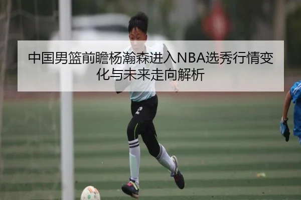 中国男篮前瞻杨瀚森进入NBA选秀行情变化与未来走向解析