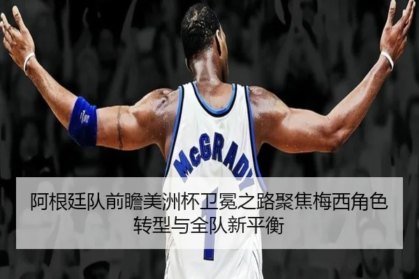 阿根廷队前瞻美洲杯卫冕之路聚焦梅西角色转型与全队新平衡